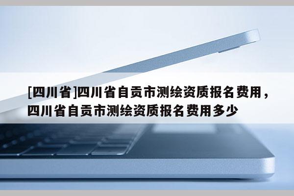 [四川省]四川省自贡市测绘资质报名费用，四川省自贡市测绘资质报名费用多少