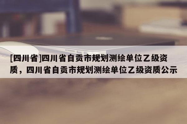 [四川省]四川省自贡市规划测绘单位乙级资质，四川省自贡市规划测绘单位乙级资质公示