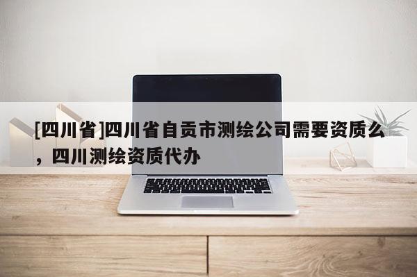[四川省]四川省自贡市测绘公司需要资质么，四川测绘资质代办