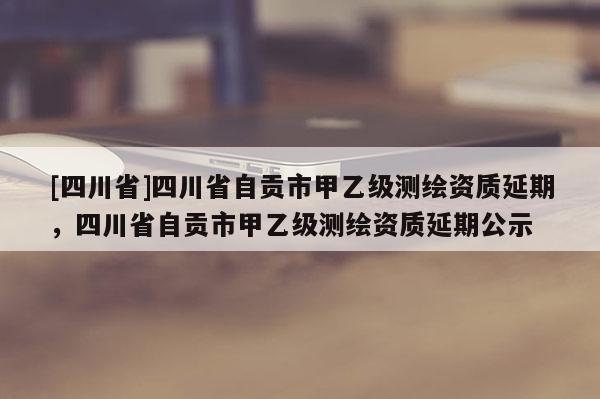[四川省]四川省自贡市甲乙级测绘资质延期，四川省自贡市甲乙级测绘资质延期公示