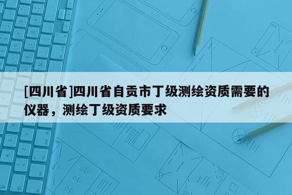 [四川省]四川省自贡市丁级测绘资质需要的仪器，测绘丁级资质要求