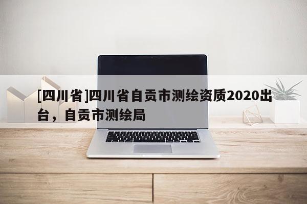 [四川省]四川省自贡市测绘资质2020出台，自贡市测绘局