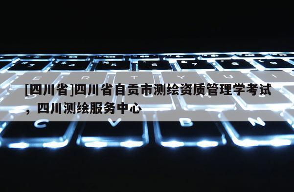[四川省]四川省自贡市测绘资质管理学考试，四川测绘服务中心