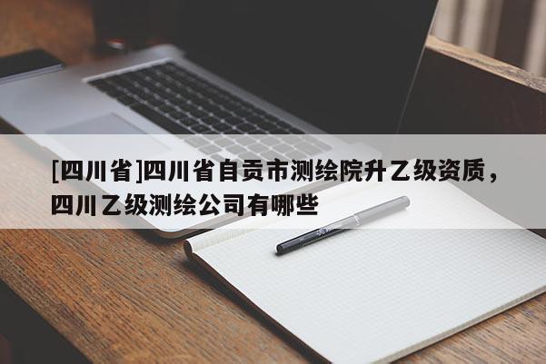 [四川省]四川省自贡市测绘院升乙级资质，四川乙级测绘公司有哪些