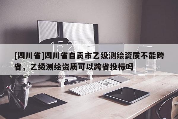 [四川省]四川省自贡市乙级测绘资质不能跨省，乙级测绘资质可以跨省投标吗