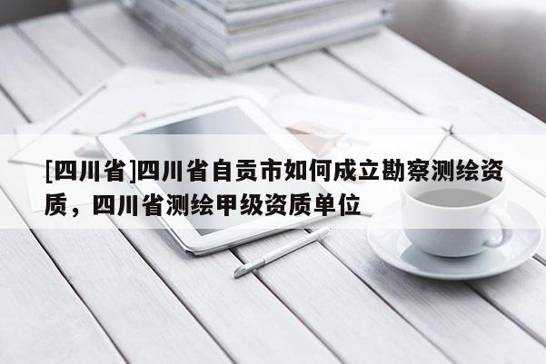 [四川省]四川省自贡市如何成立勘察测绘资质，四川省测绘甲级资质单位
