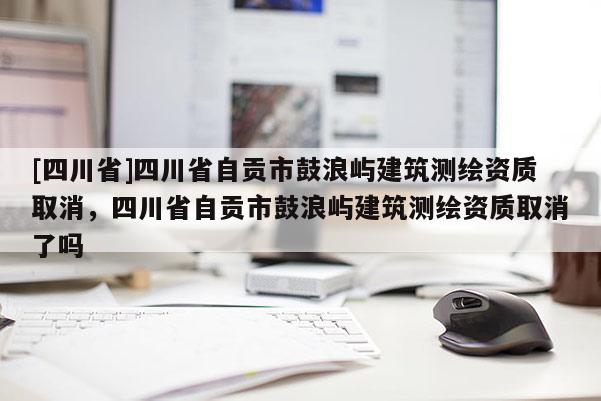 [四川省]四川省自贡市鼓浪屿建筑测绘资质取消，四川省自贡市鼓浪屿建筑测绘资质取消了吗