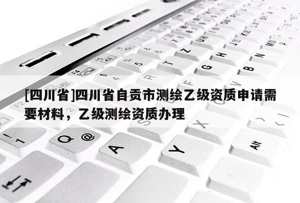 [四川省]四川省自贡市测绘乙级资质申请需要材料，乙级测绘资质办理