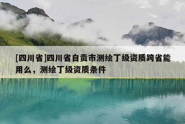 [四川省]四川省自贡市测绘丁级资质跨省能用么，测绘丁级资质条件