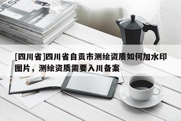 [四川省]四川省自贡市测绘资质如何加水印图片，测绘资质需要入川备案
