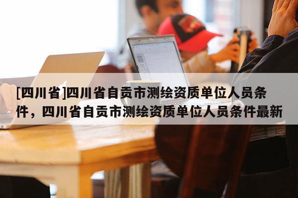 [四川省]四川省自贡市测绘资质单位人员条件，四川省自贡市测绘资质单位人员条件最新