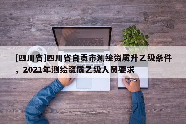 [四川省]四川省自贡市测绘资质升乙级条件，2021年测绘资质乙级人员要求