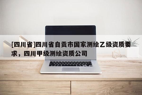 [四川省]四川省自贡市国家测绘乙级资质要求，四川甲级测绘资质公司