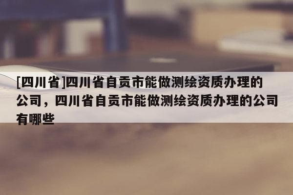 [四川省]四川省自贡市能做测绘资质办理的公司，四川省自贡市能做测绘资质办理的公司有哪些
