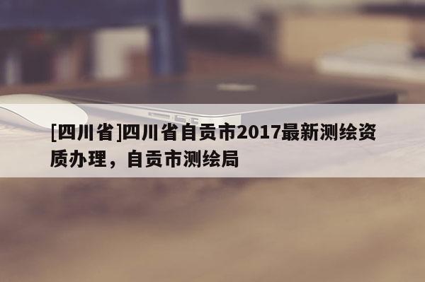 [四川省]四川省自贡市2017最新测绘资质办理，自贡市测绘局