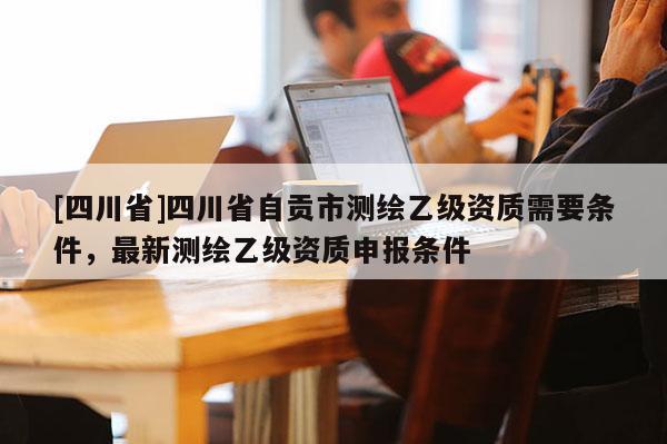 [四川省]四川省自贡市测绘乙级资质需要条件，最新测绘乙级资质申报条件