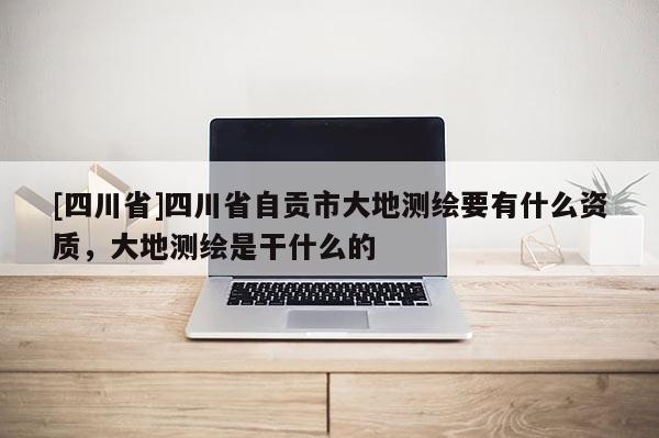[四川省]四川省自贡市大地测绘要有什么资质，大地测绘是干什么的