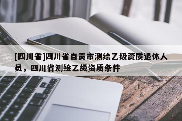 [四川省]四川省自贡市测绘乙级资质退休人员，四川省测绘乙级资质条件