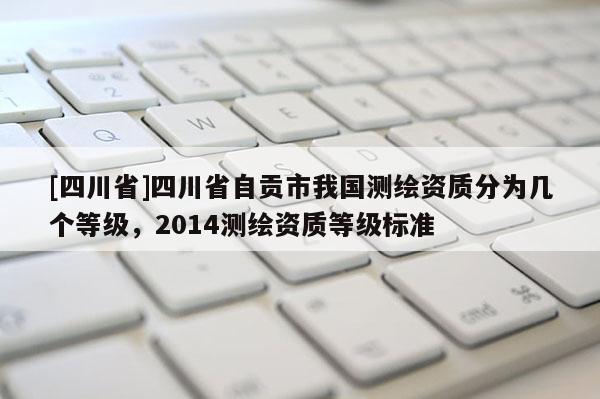 [四川省]四川省自贡市我国测绘资质分为几个等级，2014测绘资质等级标准