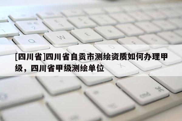[四川省]四川省自贡市测绘资质如何办理甲级，四川省甲级测绘单位