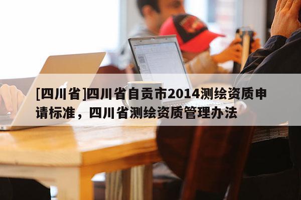 [四川省]四川省自贡市2014测绘资质申请标准，四川省测绘资质管理办法