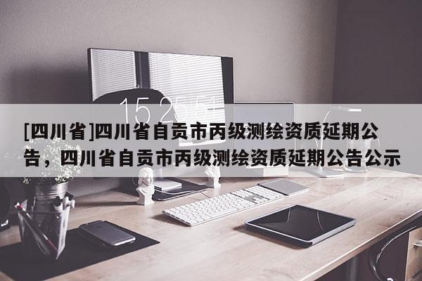 [四川省]四川省自贡市丙级测绘资质延期公告，四川省自贡市丙级测绘资质延期公告公示