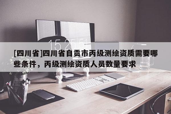 [四川省]四川省自贡市丙级测绘资质需要哪些条件，丙级测绘资质人员数量要求