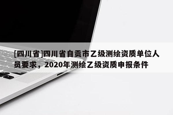 [四川省]四川省自贡市乙级测绘资质单位人员要求，2020年测绘乙级资质申报条件