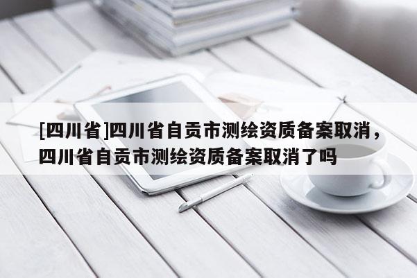 [四川省]四川省自贡市测绘资质备案取消，四川省自贡市测绘资质备案取消了吗