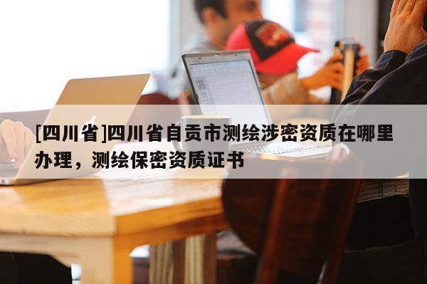 [四川省]四川省自贡市测绘涉密资质在哪里办理，测绘保密资质证书