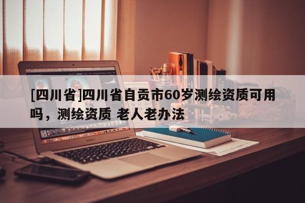 [四川省]四川省自贡市60岁测绘资质可用吗，测绘资质 老人老办法