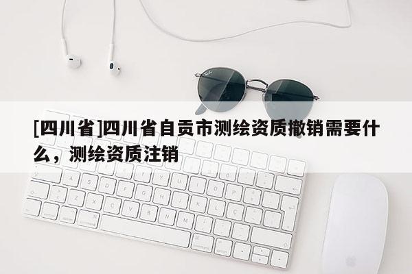 [四川省]四川省自贡市测绘资质撤销需要什么，测绘资质注销