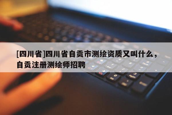 [四川省]四川省自贡市测绘资质又叫什么，自贡注册测绘师招聘