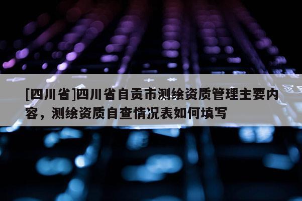 [四川省]四川省自贡市测绘资质管理主要内容，测绘资质自查情况表如何填写