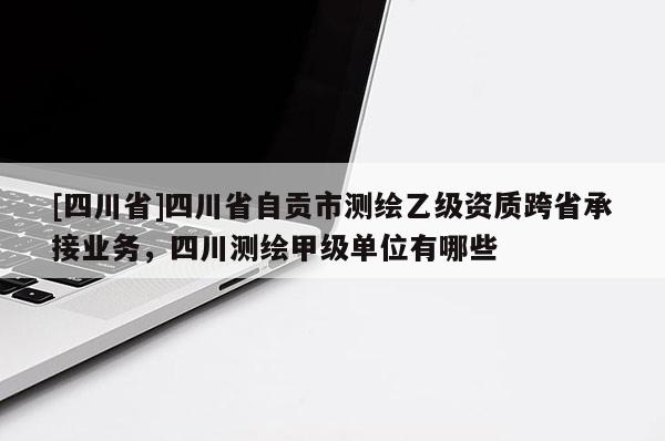 [四川省]四川省自贡市测绘乙级资质跨省承接业务，四川测绘甲级单位有哪些