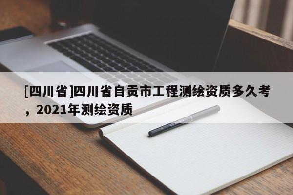 [四川省]四川省自贡市工程测绘资质多久考，2021年测绘资质