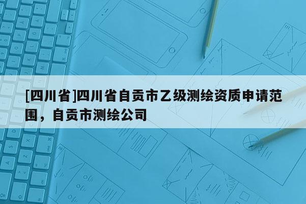 [四川省]四川省自贡市乙级测绘资质申请范围，自贡市测绘公司