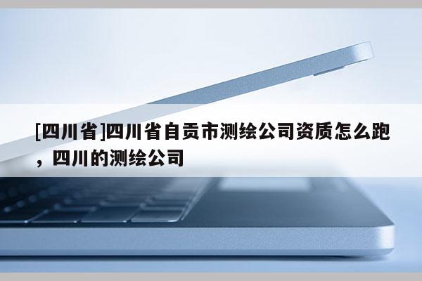 [四川省]四川省自贡市测绘公司资质怎么跑，四川的测绘公司
