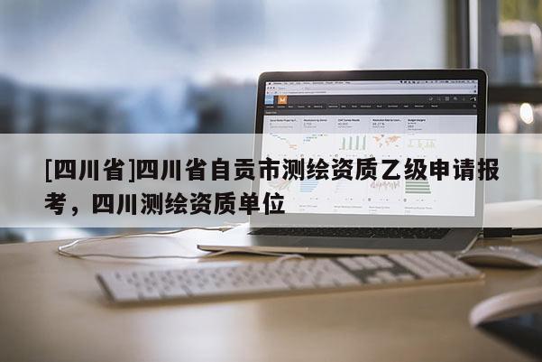 [四川省]四川省自贡市测绘资质乙级申请报考，四川测绘资质单位