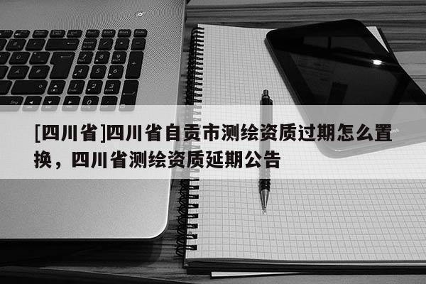 [四川省]四川省自贡市测绘资质过期怎么置换，四川省测绘资质延期公告