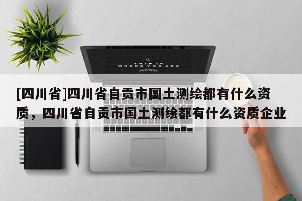 [四川省]四川省自贡市国土测绘都有什么资质，四川省自贡市国土测绘都有什么资质企业