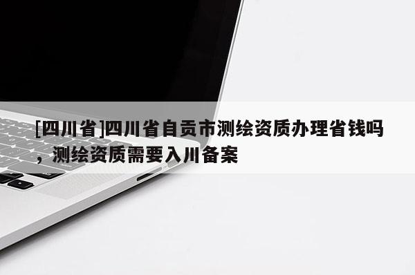 [四川省]四川省自贡市测绘资质办理省钱吗，测绘资质需要入川备案
