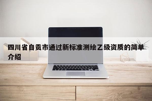 四川省自贡市通过新标准测绘乙级资质的简单介绍