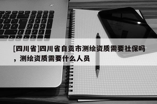 [四川省]四川省自贡市测绘资质需要社保吗，测绘资质需要什么人员