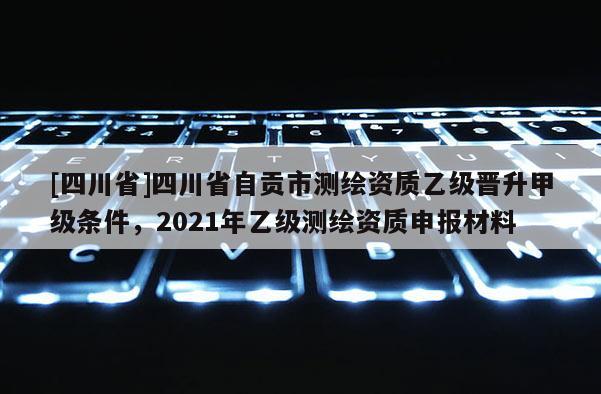 [四川省]四川省自贡市测绘资质乙级晋升甲级条件，2021年乙级测绘资质申报材料