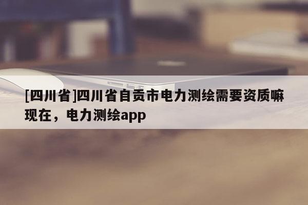 [四川省]四川省自贡市电力测绘需要资质嘛现在，电力测绘app