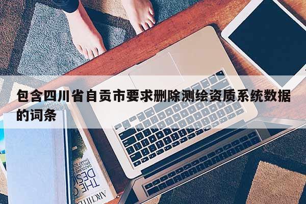 包含四川省自贡市要求删除测绘资质系统数据的词条