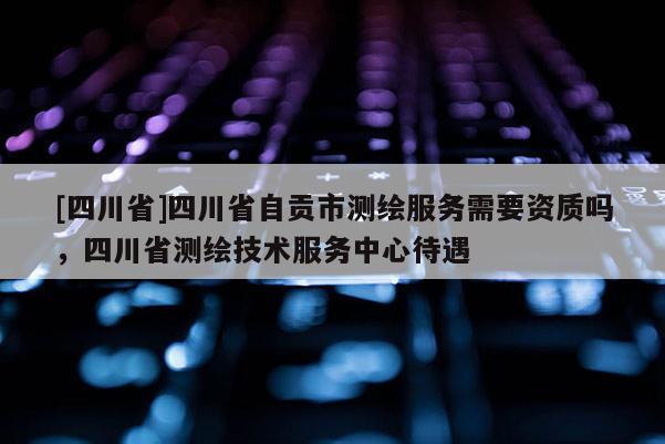 [四川省]四川省自贡市测绘服务需要资质吗，四川省测绘技术服务中心待遇