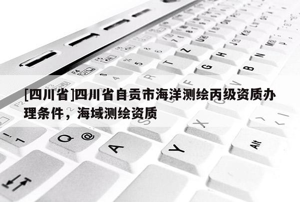 [四川省]四川省自贡市海洋测绘丙级资质办理条件，海域测绘资质
