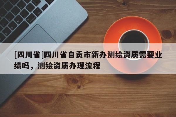 [四川省]四川省自贡市新办测绘资质需要业绩吗，测绘资质办理流程